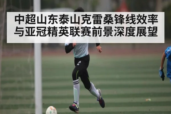中超山东泰山克雷桑锋线效率与亚冠精英联赛前景深度展望