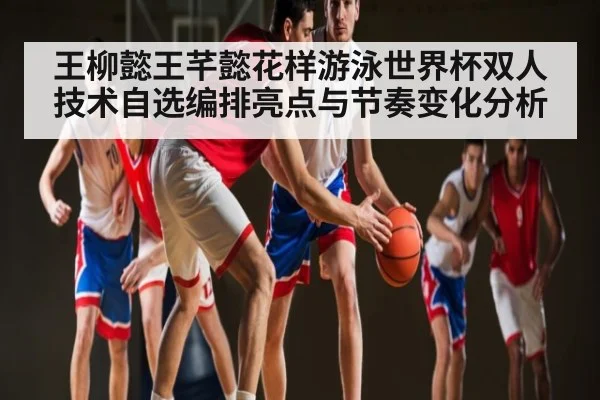 王柳懿王芊懿花样游泳世界杯双人技术自选编排亮点与节奏变化分析